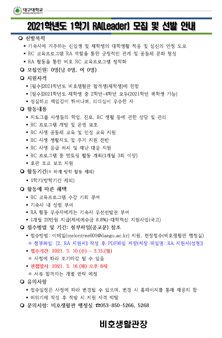 선발목적 : ∎ 기숙사에 거주하는 신입생 및 재학생의 대학생활 적응 및 심신의 안정 도모 ∎ RC 교육프로그램 RA 역할을 통한 긍정적인 관계 및 공동체 문화 형성 ∎ RA 활동을 통한 비호 RC 교육프로그램 정착화 ○ 모집인원: 0명(남 0명, 여 0명) ○ 지원자격 ∎ [필수]2021학년도 비호생활관 합격생(재학생)에 한함 ∎ [필수]2021학년도 재학생 중 2학년~4학년 모두(2021학년 복학생 가능) ∎ 성실하고 책임감이 뛰어나며, 리더십이 우수한 자 ○ 활동내용 ∎ 지도그룹 사생들의 학업, 진로, RC 생활 등에 관한 상담 및 관리 ∎ RC 프로그램 개발 및 운영 보조 ∎ RC 사생 공동체 교육 및 인성 교육 지원 ∎ RC 사생 생활지도 및 주거 지원 전반 ∎ RC 사생 응급 처치 및 재난 대응 지원 ∎ RC 프로그램 중 멘토링 활동 개최(1개월 3회 이상) ∎ 호관 조교 보조 지원 ○ 활동기간(※ 하계 방학 활동 제외) ∎ 1학기(방학기간 제외) ○ 활동에 따른 혜택 ∎ RC 교육프로그램 수강 기회 부여 ∎ 기숙사 내 상점 부여
∎ RA 활동 우수자에게는 기숙사 우선선발권 부여 ∎ 1개월 20만원 지급(제세예수금 8.8%)-대학혁신 지원사업(국고)
○ 접수방법 및 기간: 첨부파일(공고문) 참조 ∎ 접수방법: 이메일(melontree609@daegu.ac.kr) 지원, 현장접수(비호생활관 행정실) ※ 첨부파일: [2. RA 지원서] 작성 후 PDF파일 저장(저장 파일명: RA 지원서(성명)○ 접수기간: 2021. 3. 10.(수) ~ 3.15.(월) ※ 사정에 따라 조기마감 될 수 있음 ∎ 면접일시: 2021. 3. 16.(화) 오후 8시 ※ 서류 합격자는 개별 연락 예정 ○ 유의사항 ∎ 접수일정은 사정에 따라 변경될 수 있으며, 변경 시 홈페이지를 통해 재공지 함 ∎ 허위기재 작성 후 적발 시 지원 자격 박탈 ○ 문의사항: 비호생활관 행정실 ☎053-850-5266, 5268 비호생활관장