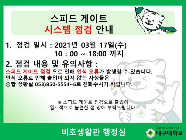 1. 점검 일시 : 20201년 03월 17일(수) 10:00 ~ 18:00 까지 2. 점검 내용 및 유의사항 : 스피트 게이트 점검으로 인해 인식 오류가 발생할 수 있습니다. 인식 오류로 인해 출입이 되지 않는 사생들은 종합 상황실 053)850-5554~6 로 전화주시기 바랍니다.  스피드 게이트 점검으로 출입이 일시적으로 불편한 점 양해 부탁드립니다. 비호생활관 행정실
