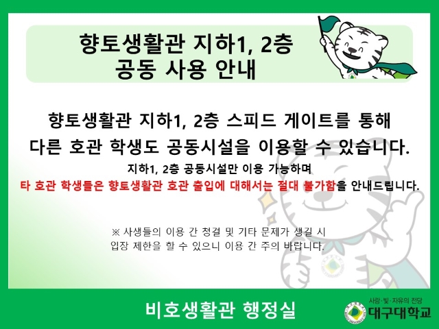 향토생활관 지하 1, 2층 스피드 게이트를 통해 다른 호관 학생도 공동시설을 이용할 수 있습니다. 지하 1, 2층 공동시설만 이용 가능하며 타 호관 학생들은 향토생활관 호관 출입에 대해서는 절대 불가함을 안내드립니다. ※ 사생들의 이용 간 청결 및 기타 문제가 생길 시 입장 제한을 할 수 있으니 이용 간 주의 바랍니다. 비호생활관 행정실
