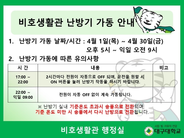 1. 난방기 가동 날짜/시간 : 4월 1일(목) ~ 4월 30일(금) 오후 5시 ~ 익일 오전 9시 2. 난방기 가동에 따른 유의사항 3. 테이블 참조 ※ 난방기 실내 기준온도 초과시 송풍으로 전환되며, 기준 온도 미만 시 송풍에서 다시 난방으로 전환됩니다. 비호생활관 행정실