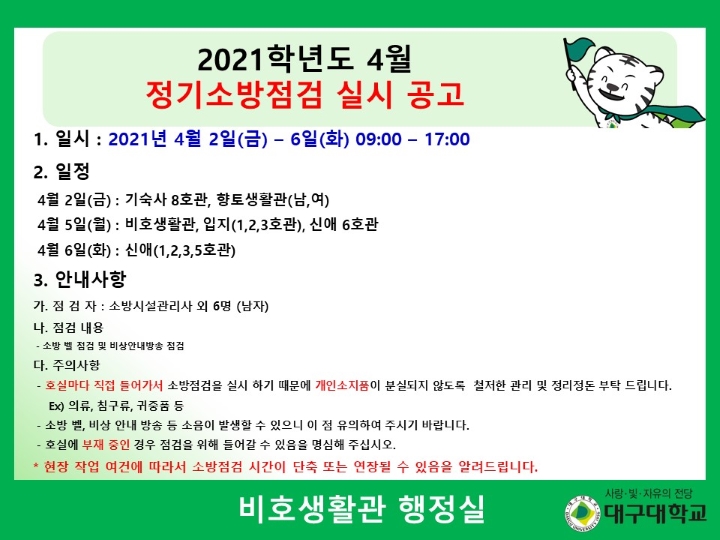 1. 일시 : 2021년 4월 2일(금) - 6일(화) 09:00 – 17:00 1. 일정
4월 2일(금) : 기숙사 8호관, 향토생활관(남,여) 4월 5일(월) : 비호생활관, 입지(1,2,3호관), 신애 6호관 4월 6일(화) : 신애(1,2,3,5호관) 3. 안내사항 가. 점검자 : 소방시설관리사 외 6명 (남자) 나. 점검 내용
- 소방 벨 점검 및 비상안내방송 점검 다. 주의사항
- 호실마다 직접 들어가서 소방점검을 실시하기 때문에 개인 소지품이 분실되지 않도록 철저한 관리 및 정리정돈 부탁드립니다. ex) 의류, 침구류, 귀중품 등 - 소방 벨, 비상 안내 방송 등 소음이 발생할 수 있으니 이 점 유의하여 주시기 바랍니다. - 호실에 부재중인 경우 점검을 위해 들어갈 수 있음을 명심해주십시오. * 현장 작업 여건에 따라서 소방점검 시간이 단축 또는 연장될 수 있음을 알려드립니다. 비호생활관 행정실