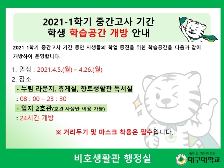 2021-1학기 중간고사 기간 동안 사생들의 학업 증진을 위한 학슴공간을 다음과 같이 개방하여 운영합니다. 1. 일정 : 2021.4.5.(월)-4.26.(월) 2. 장소:- 누림 라운지, 휴게실, 향토생활관 독서실 08 : 00 – 23 : 30 - 입지 2호관(호관 사생만 이용 가능) 24시간 개방 ※ 거리두기 및 마스크 착용은 필수입니다. 비호생활관 행정실
