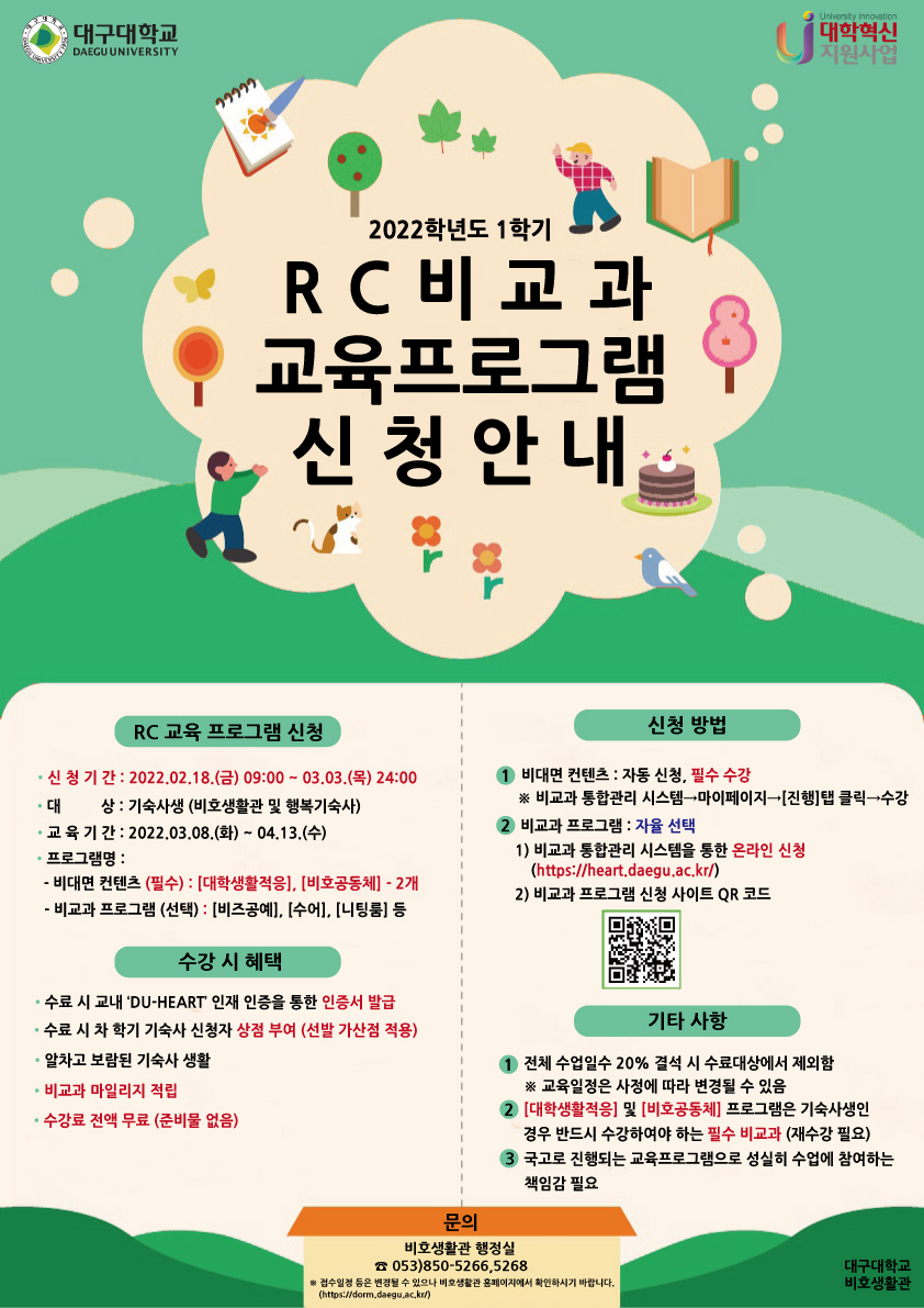 2022학년도 1학기 RC 비교과 프로그램 2차 신청안내

RC 교육 프로그램 신청
신 청 기 간 : 2022.02.18.(금) 09:00 ~ 03.03.(목) 24:00
대 상 : 기숙사생 (비호생활관 및 행복기숙사)
교 육 기 간 : 2022.03.08.(화) ~ 04.13.(수)
프로그램명 :
- 비대면 컨텐츠 (필수) : [대학생활적응], [비호공동체] - 2개
- 비교과 프로그램 (선택) : [비즈공예], [수어], [니팅룸] 등 

수강 시 혜택
수료 시 교내 ‘DU-HEART’ 인재 인증을 통한 인증서 발급
수료 시 차 학기 기숙사 신청자 상점 부여 (선발 가산점 적용)
알차고 보람된 기숙사 생활
비교과 마일리지 적립
수강료 전액 무료 (준비물 없음)

신청 방법
1. 비대면 컨텐츠 : 자동 신청, 필수 수강
※ 비교과 통합관리 시스템→마이페이지→[진행]탭 클릭→수강
2. 비교과 프로그램 : 자율 선택
1) 비교과 통합관리 시스템을 통한 온라인 신청
(https://heart.daegu.ac.kr/)
2) 비교과 프로그램 신청 사이트 QR 코드

기타 사항
1. 전체 수업일수 20% 결석 시 수료대상에서 제외함
※ 교육일정은 사정에 따라 변경될 수 있음
2. [대학생활적응] 및 [비호공동체] 프로그램은 기숙사생인
경우 반드시 수강하여야 하는 필수 비교과 (재수강 필요)
3. 국고로 진행되는 교육프로그램으로 성실히 수업에 참여하는
책임감 필요

문의
비호생활관 행정실 ☎ 053)850-5266,5268
※ 접수일정 등은 변경될 수 있으나 비호생활관 홈페이지에서 확인하시기 바랍니다.
(https://dorm.daegu.ac.kr/)
