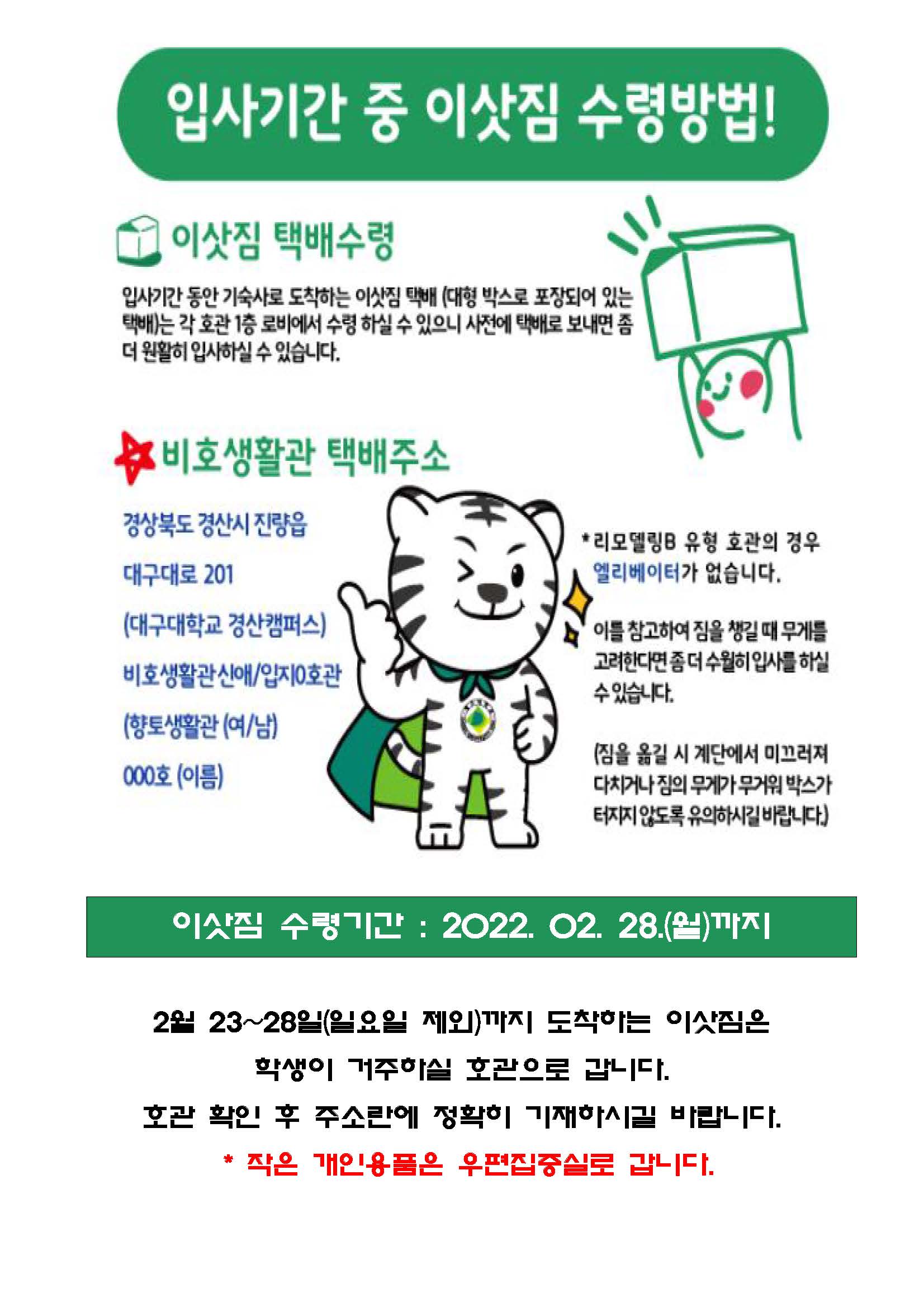 입사기간 중 이삿짐 수령방법!

이삿짐 택배수령
입사기간 동안 기숙사로 도착하는 이삿짐 택배 (대형 박스로 포장되어 있는 택배)는 각 호관 1층 로비에서 수령 하실 수 있으니 사전에 택배로 보내면 좀 더 원활히 입사하실 수 있습니다.

비호생활관 택배주소 : 경상북도 경산시 진량읍 대구대로 201 (대구대학교 경산캠퍼스) 비호생활관 신애/입지0호관 (향토생활관 (여/남)) 000호 (이름)
*리모델링B 유형 호관으ㅏ 경우 엘리베이터가 없습니다. 이를 참고하여 짐을 챙길 때 무게를 고려한다면 좀 더 수월히 입사를 하실 수 있습니다. (짐을 옮길 시 계단에서 미끄러져 다치거나 짐의 무게가 무거워 박스가 터지지 않도록 유의하시길 바랍니다.)

이삿짐 수령기간 : 2022. 02. 28.(월)까지
2월 23~28일(일요일 제외)까지 도착하는 이삿짐은학생이 거주하실 호관으로 갑니다.
호관 확인 후 주소란에 정확히 기재하시길 바랍니다. *작은 개인용품은 우편집중실로 갑니다.