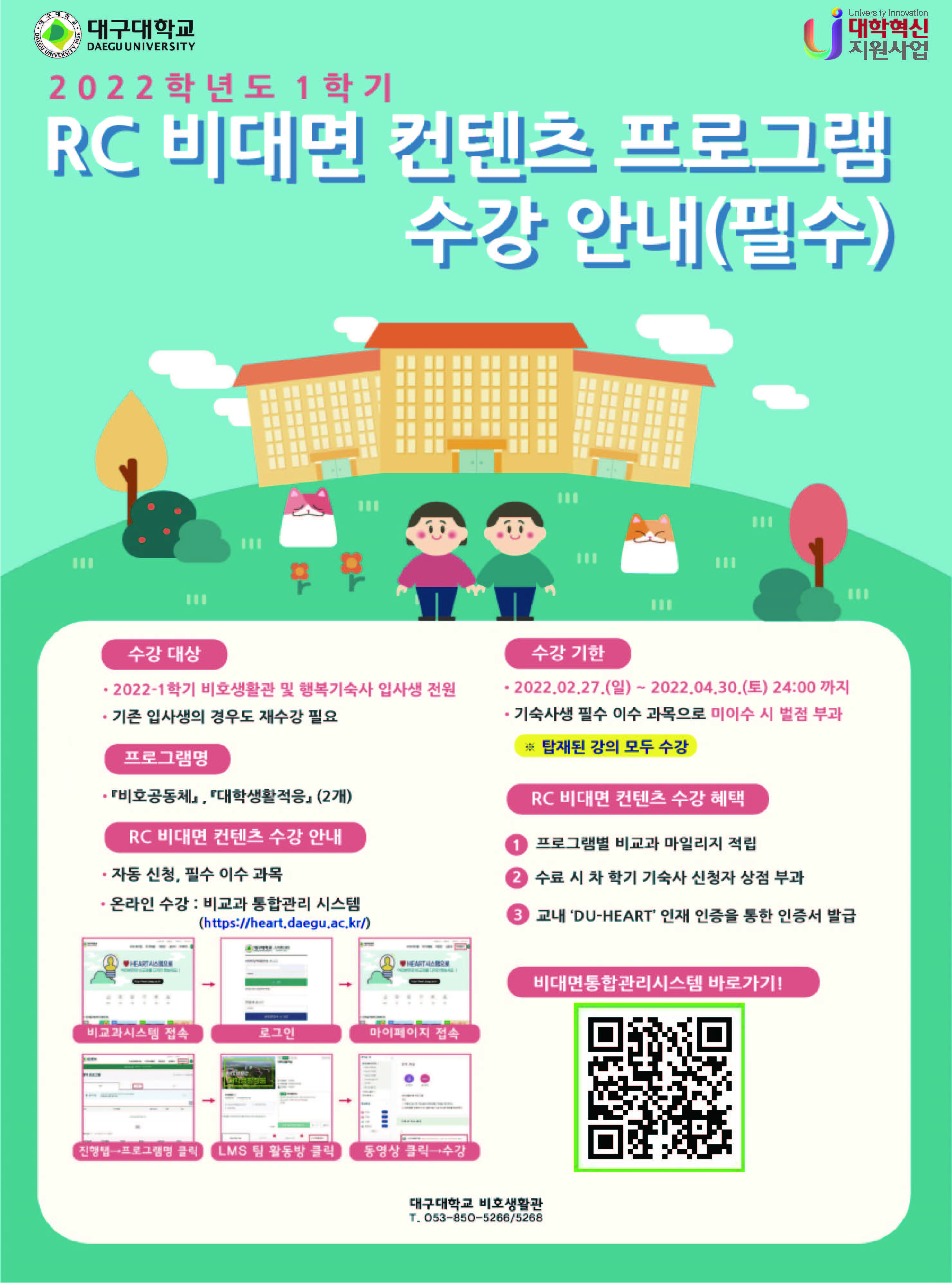 2022학년도 1학시 RC 비대면 컨텐츠 프로그램 수강 안내(필수)
수강대상
- 2022-1학기 비호생활관 및 행복기숙사 입사생 전원
- 기존 입사생의 경우도 재수강 필요

프로그램명
- 비호공동체, 대학생활적응(2개)

RC 비대면 컨텐츠 수강 안내
- 자동신청, 필수이수 과목
- 온라인 수강: 비교과 통합관리 시스템(https://daegu.ac.kr/)
비교과시스템 접속 → 로그인 → 마이페이지 접속 → 진행탭→프로그램 클릭 → LMS 팀 활동방 클릭 → 동영상 클릭→수강

수강 기한
- 2022.02.27(일) ~ 2022.04.30(토) 24:00 까지
- 기숙사생 필수 이수 과목으로 미이수 시 벌점 부과
* 탑재된 강의 모두 수강

RC 비대면 컨텐츠 수강 해택
① 프로그램별 비교과 마일리지 적립
② 수료 시 차 학기 기숙사 신청자 상점 부과
③ 교내 ‘DU-HEART‘ 인재 인증을 통한 인증서 발급

비대면통합관리시스템 바로가기!
[QR 코드]