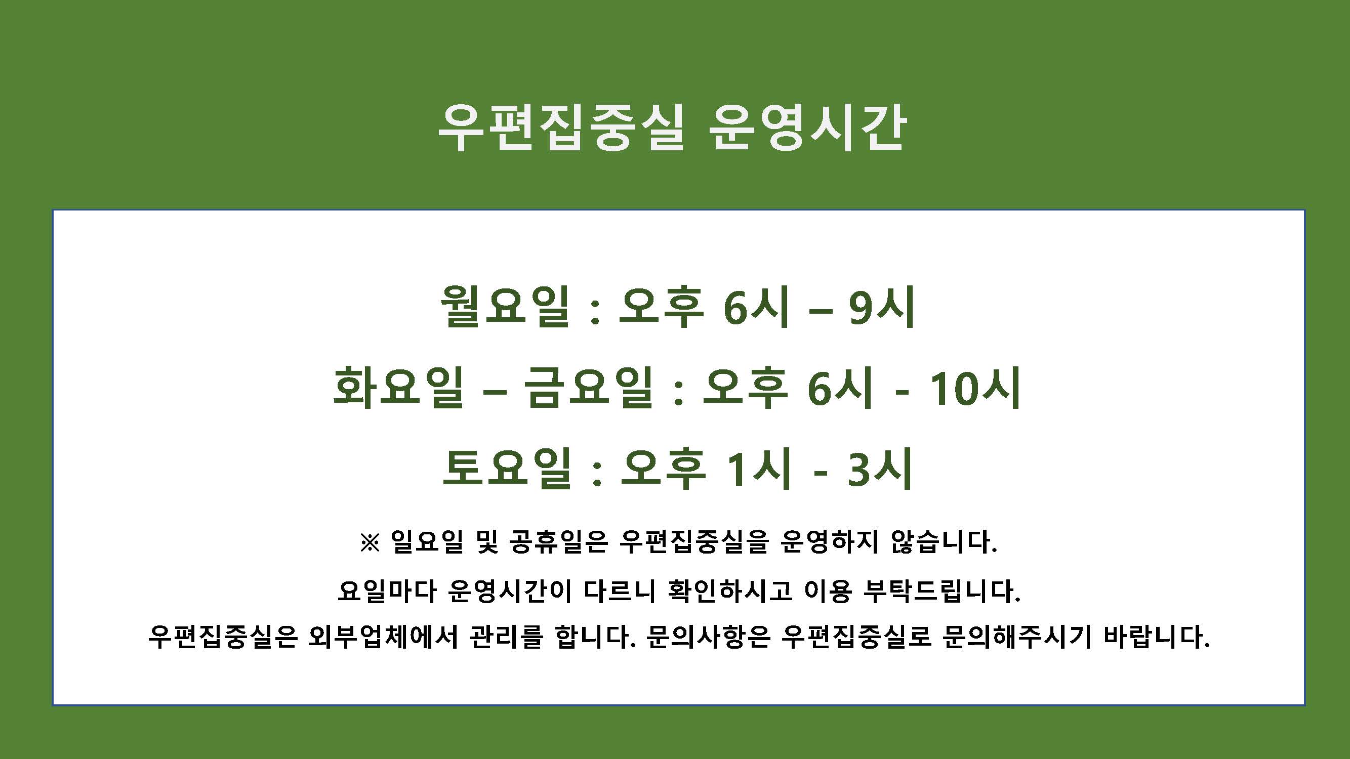 우편집중실 운영시간
월요일 : 오후 6시 – 9시, 화요일 – 금요일 : 오후 6시 – 10시, 토요일 : 오후 1시 - 3시
※ 일요일 및 공휴일은 우편집중실을 운영하지 않습니다.
요일마다 운영시간이 다르니 확인하시고 이용 부탁드립니다.
우편집중실은 외부업체에서 관리를 합니다. 문의사항은 우편집중실로 문의해주시기 바랍니다.