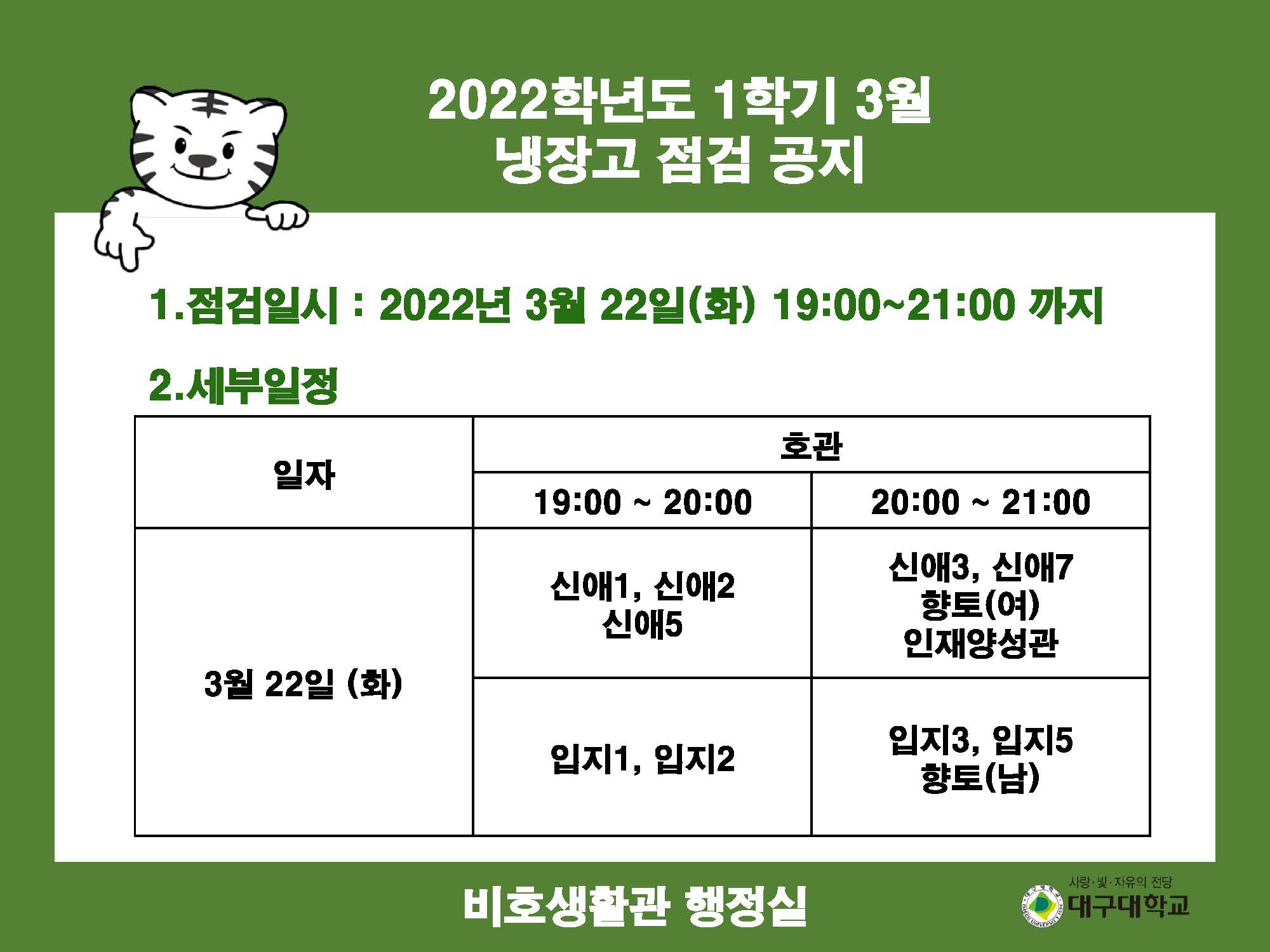 022학년도 1학기 3월 냉장고 점검 공지

1.점검일시 : 2022년 3월 22일(화) 19:00~21:00 까지

2.세부일정
일자 : 3월 22일 (화) 19:00 ~ 20:00, 호관 : 신애1, 신애2, 신애5, 입지1, 입지2
일자 : 3월 22일 (화) 20:00 ~ 21:00, 호관 : 신애3, 신애7, 향토(여), 인재양성관, 입지3, 입지5, 향토(남)

비호생활관 행정실