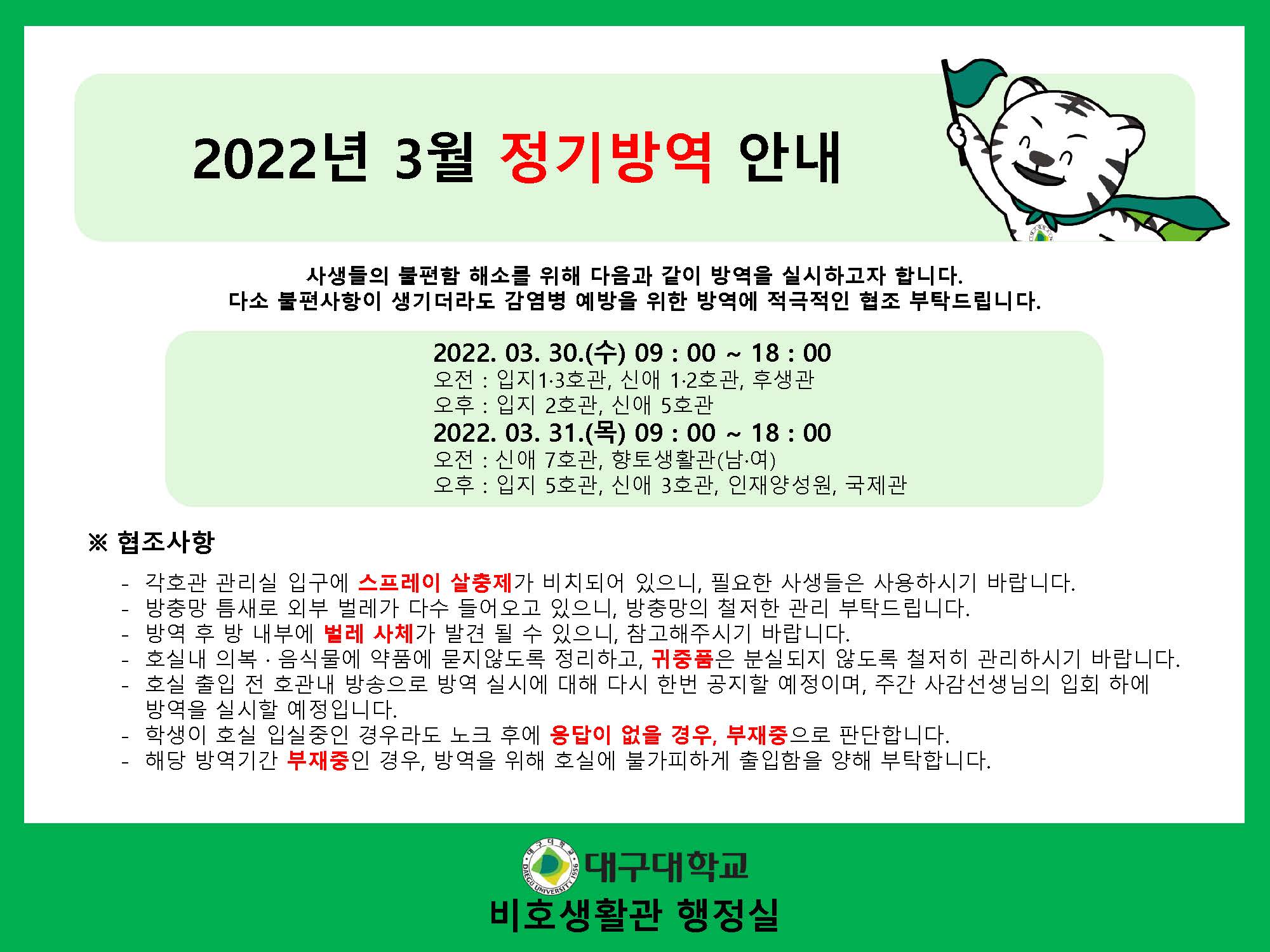 2022년 3월 정기방역 안내
사생들의 불편함 해소를 위해 다음과 같이 방역을 실시하고자 합니다. 다소 불편사항이 생기더라도 감염병 예방을 위한 방역에 적극적인 협조 부탁드립니다.

2022. 03. 30.(수) 09 : 00 ~ 18 : 00
오전 : 입지1·3호관, 신애 1·2호관, 후생관
오후 : 입지 2호관, 신애 5호관
2022. 03. 31.(목) 09 : 00 ~ 18 : 00
오전 : 신애 7호관, 향토생활관(남·여)
오후 : 입지 5호관, 신애 3호관, 인재양성원, 국제관

※ 협조사항
- 각호관 관리실 입구에 스프레이 살충제가 비치되어 있으니, 필요한 사생들은 사용하시기 바랍니다.
- 방충망 틈새로 외부 벌레가 다수 들어오고 있으니, 방충망의 철저한 관리 부탁드립니다.
- 방역 후 방 내부에 벌레 사체가 발견 될 수 있으니, 참고해주시기 바랍니다.
- 호실내 의복 · 음식물에 약품에 묻지않도록 정리하고, 귀중품은 분실되지 않도록 철저히 관리하시기 바랍니다.
- 호실 출입 전 호관내 방송으로 방역 실시에 대해 다시 한번 공지할 예정이며, 주간 사감선생님의 입회 하에 방역을 실시할 예정입니다.
- 학생이 호실 입실중인 경우라도 노크 후에 응답이 없을 경우, 부재중으로 판단합니다.
- 해당 방역기간 부재중인 경우, 방역을 위해 호실에 불가피하게 출입함을 양해 부탁합니다.

대구대학교 비호생활관 행정실