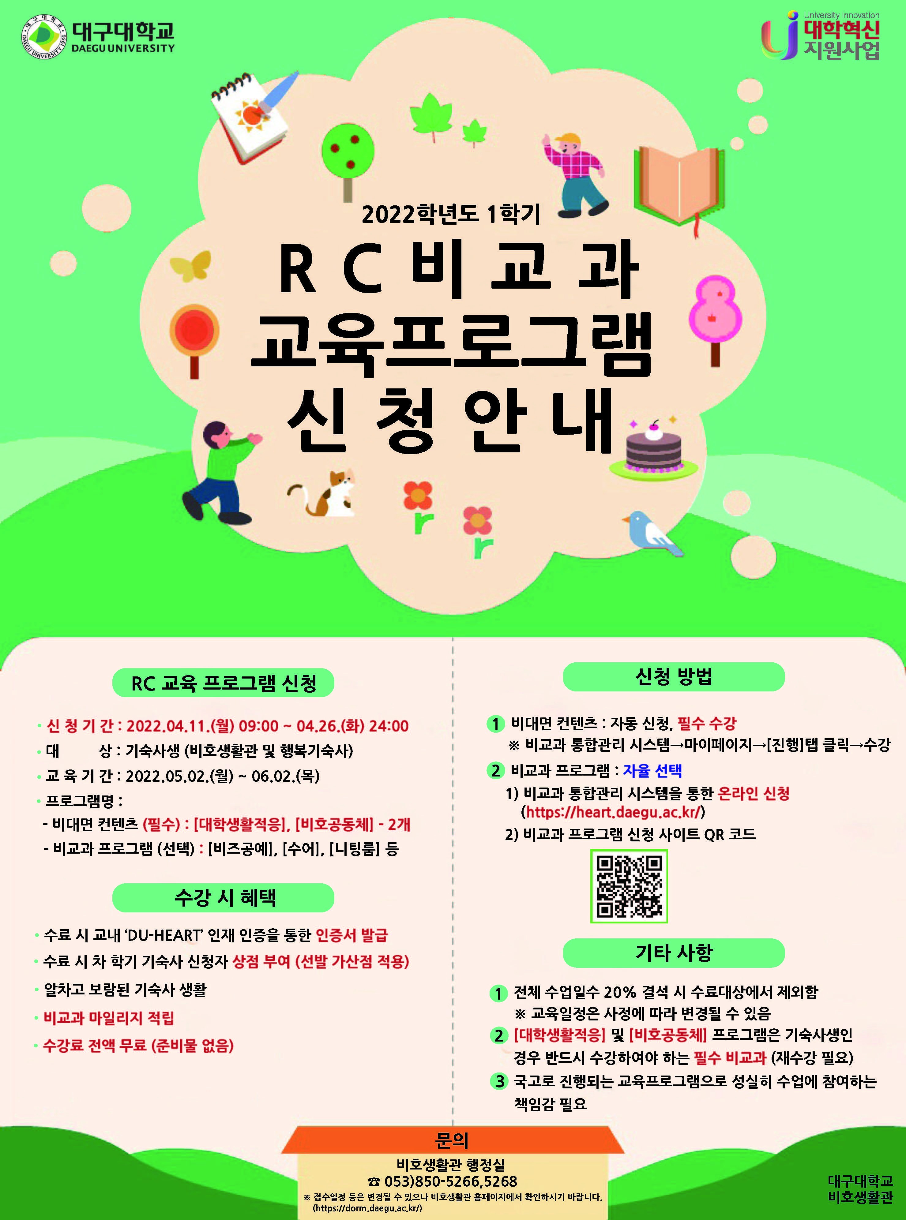 2022학년도 1학기 RC 비교과 프로그램 2차 신청안내

RC 교육 프로그램 신청
신 청 기 간 : 2022.04.11.(월) 09:00 ~ 04.26.(화) 24:00
대 상 : 기숙사생 (비호생활관 및 행복기숙사)
교 육 기 간 : 2022.05.02.(월) ~ 06.02.(목)
프로그램명 :
- 비대면 컨텐츠 (필수) : [대학생활적응], [비호공동체] - 2개
- 비교과 프로그램 (선택) : [비즈공예], [수어], [니팅룸] 등 

수강 시 혜택
수료 시 교내 ‘DU-HEART’ 인재 인증을 통한 인증서 발급
수료 시 차 학기 기숙사 신청자 상점 부여 (선발 가산점 적용)
알차고 보람된 기숙사 생활
비교과 마일리지 적립
수강료 전액 무료 (준비물 없음)

신청 방법
1. 비대면 컨텐츠 : 자동 신청, 필수 수강
※ 비교과 통합관리 시스템→마이페이지→[진행]탭 클릭→수강
2. 비교과 프로그램 : 자율 선택
1) 비교과 통합관리 시스템을 통한 온라인 신청
(https://heart.daegu.ac.kr/)
2) 비교과 프로그램 신청 사이트 QR 코드

기타 사항
1. 전체 수업일수 20% 결석 시 수료대상에서 제외함
※ 교육일정은 사정에 따라 변경될 수 있음
2. [대학생활적응] 및 [비호공동체] 프로그램은 기숙사생인
경우 반드시 수강하여야 하는 필수 비교과 (재수강 필요)
3. 국고로 진행되는 교육프로그램으로 성실히 수업에 참여하는
책임감 필요

문의
비호생활관 행정실 ☎ 053)850-5266,5268
※ 접수일정 등은 변경될 수 있으나 비호생활관 홈페이지에서 확인하시기 바랍니다.
(https://dorm.daegu.ac.kr/)