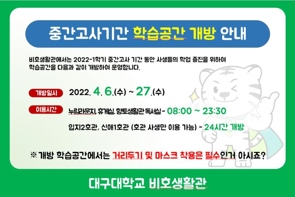 중간고사기간 학습공간 개방 안내
비호생활관에서는 2022-1학기 중간고사 기간 동안 사생들의 학업 증진을 위하여 학습공간을 다음과 같이 개방하여 운영합니다.

개방일시 : 2022. 4. 6. (수) ~ 27.(수)
이용시간 : 누림라운지, 휴게실, 향토생활관 독서실 - 08:00 ~ 23:30 / 입지2호관, 신애1호관 (호관 사생만 이용가능) - 24시간 개방

※개방 학습공간에서는 거리두기 및 마스크착용은 필수인거 아시죠?

대구대학교 비호생활관