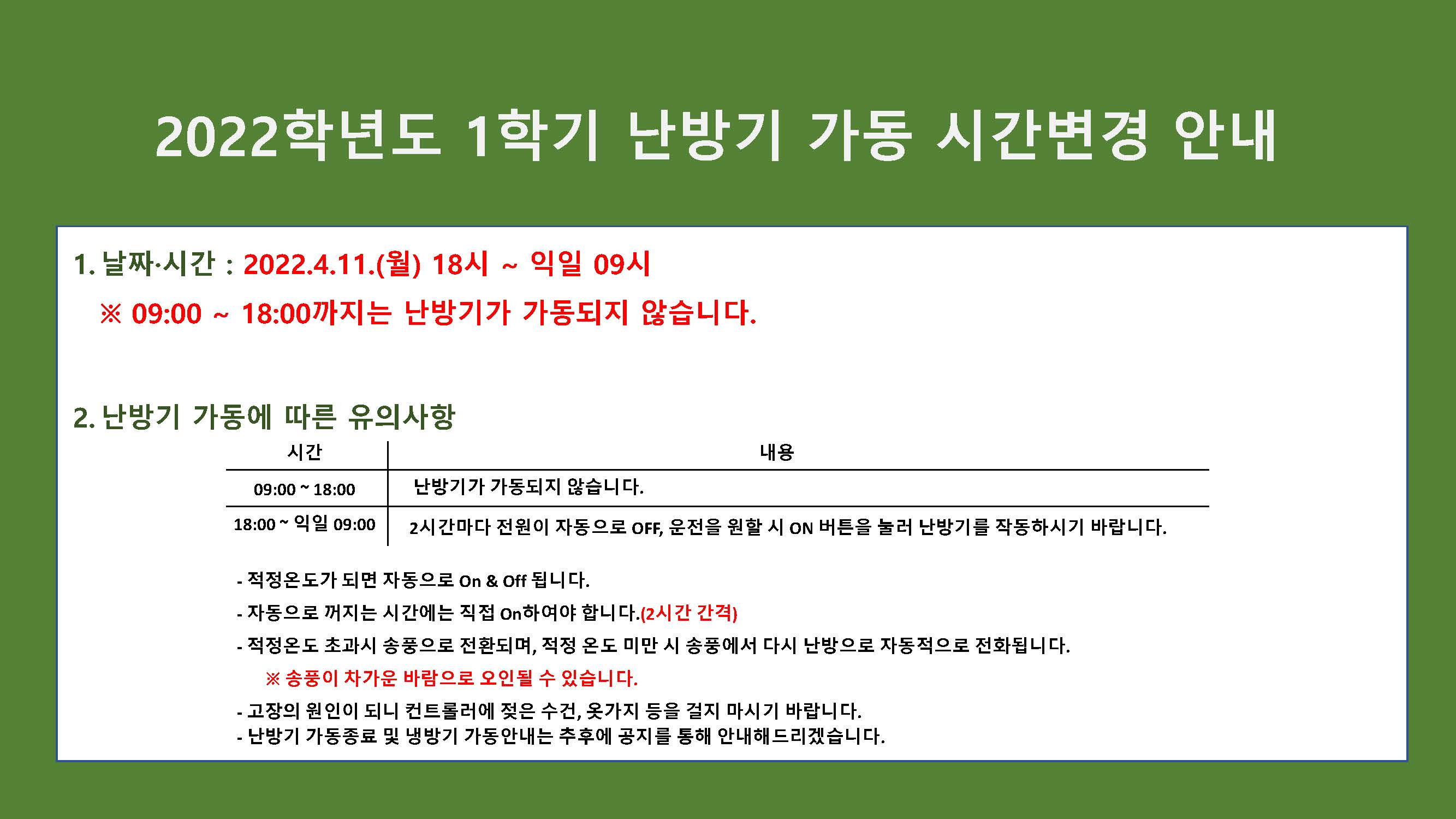 2022학년도 1학기 난방기 가동 시간변경 안내

1.날짜·시간 : 2022.4.11.(월) 18시 ~ 익일 09시
※ 09:00 ~ 18:00까지는 난방기가 가동되지 않습니다.

2.난방기 가동에 따른 유의사항
시간 : 9:00 ~ 18:00, 난방기가 가동되지 않습니다.
시간 : 18:00 ~ 익일 09:00, 2시간마다 전원이 자동으로 OFF, 운전을 원할 시 ON 버튼을 눌러 난방기를 작동하시기 바랍니다.

- 적정온도가 되면 자동으로 On & Off 됩니다.
- 자동으로 꺼지는 시간에는 직접 On하여야 합니다.(2시간 간격)
- 적정온도 초과시 송풍으로 전환되며, 적정 온도 미만 시 송풍에서 다시 난방으로 자동적으로 전화됩니다.
※ 송풍이 차가운 바람으로 오인될 수 있습니다.
- 고장의 원인이 되니 컨트롤러에 젖은 수건, 옷가지 등을 걸지 마시기 바랍니다.
- 난방기 가동종료 및 냉방기 가동안내는 추후에 공지를 통해 안내해드리겠습니다.
