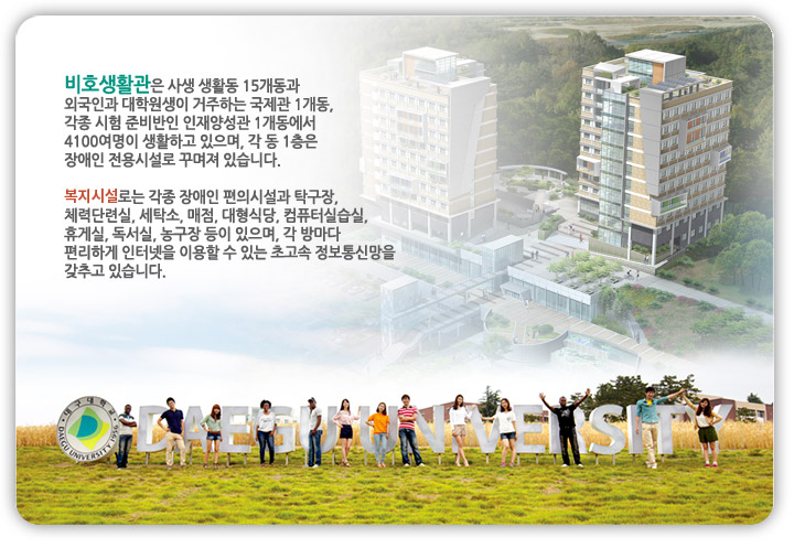 비호생활관은 사생 생활동 15개동과 외국인과 대학원생이 거주하는 국제관 1개동, 각종 시험 준비반인 인재양성관 1개동에서 4100여명이 생활하고 있으며, 각 동 1층은 장애인 전용시설로 꾸며져 있습니다. 복지시설로는 각종 장애인 편의시설과 탁구장, 체력단련실, 세탁소, 매점, 대형식당, 컴퓨터실습실, 휴게실, 독서실, 농구장 등이 있으며, 각 방마다 편리하게 인터넷을 이용할 수 있는 초고속 정보통신망을 갖추고 있습니다.