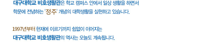 대구대학교 비호생활관은 학교 캠퍼스 안에서 일상 생활을 하면서 학문에 전념하는 ‘정주‘ 개념의 대학생활을 실현하고 있습니다. 1997년부터 현재에 이르기까지 쉼없이 이어지는 대구대학교 비호생활관의 역사는 오늘도 계속됩니다.