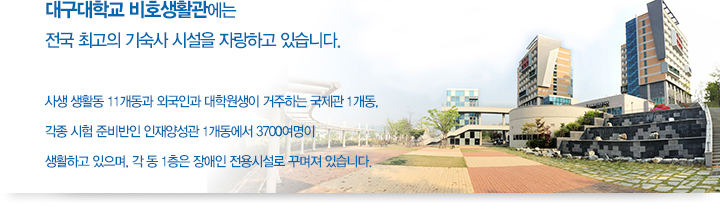 대구대학교 비호생활관에는 전국 최고의 기술사 시설을 자랑하고 있습니다. 사생 생활동 11개동과 외국인과 대학원생이 거주하는 국제관 1개동, 각종 시험 준비반인 인재양성관 1개동에서 3700여명이 생활하고 있으며, 각 동 1층은 장애인 전용시설로 꾸며져 있습니다.