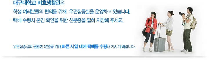 대구대학교 비호생활관은 학생 여러분들의 편의를 위해 우편집중실을 운영하고 있습니다. 택배 수령시 본인 확인을 위한 신분증을 필히 지참해 주세요. 우편집중실의 원활한 운영을 위해 빠른 시일 내에 택배를 수령해 가시기 바랍니다.