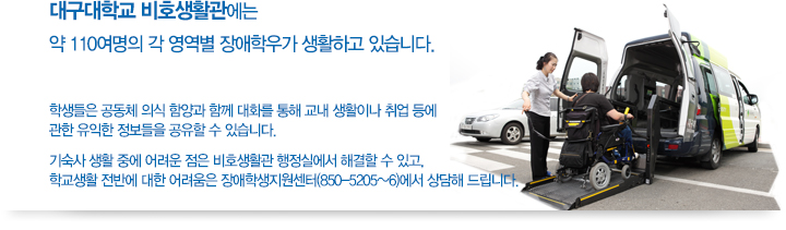 대구대학교 비호생활관에는 약110여명의 각 영역별 장애학우가 생활하고 있습니다. 학생들은 공동체 의식 함양과 함께 대화를 통해 교내 생활이나 취업 등에 관한 유익한 정보들을 공유할 수 있습니다. 기숙사 생활 중에 어려운 점은 비호생활관 행정실에서 해결할 수 있고, 학교생활 전반에 대한 어려움은 장애학생지원센터(850-5205~6)에서 상담해 드립니다.